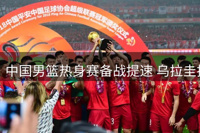中国男篮热身赛备战提速 乌拉圭抵达佛山新西兰公布阵容