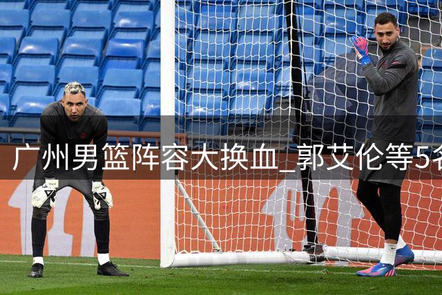 广州男篮阵容大换血 郭艾伦等5名球员集体离队