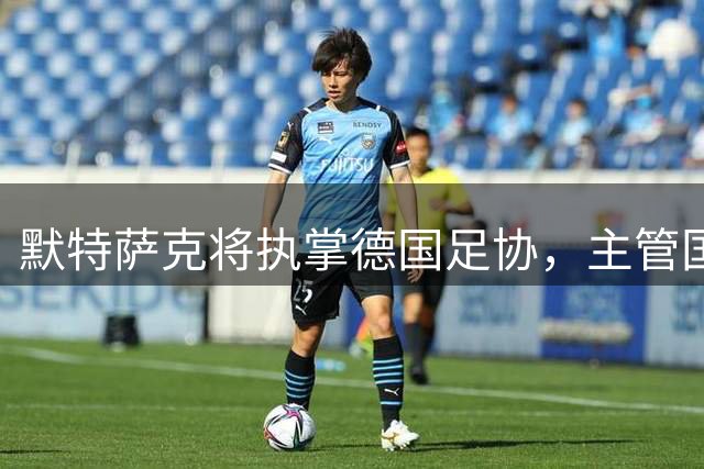 默特萨克将执掌德国足协，主管国足及青训事务